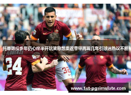 托蒂退役多年仍心痒半开玩笑称想重返意甲再踢几年引球迷热议不断 托蒂退役多年仍心痒半开玩笑称想重返意甲再踢几年引球迷热议不断